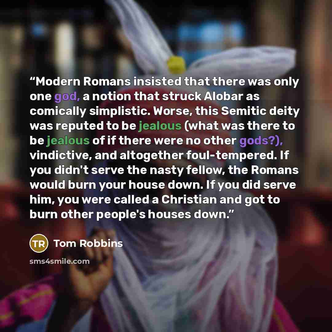 “Modern Romans insisted that there was only one god, a notion that struck Alobar as comically simplistic. Worse, this Semitic deity was reputed to be jealous (what was there to be jealous of if there were no other gods?), vindictive, and altogether foul-tempered. If you didn't serve the nasty…” quote by Tom Robbins