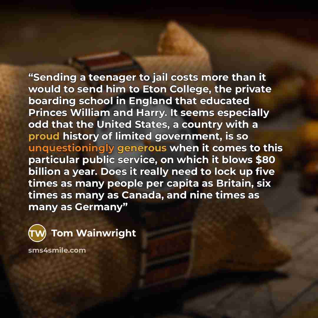 “Sending a teenager to jail costs more than it would to send him to Eton College, the private boarding school in England that educated Princes William and Harry. It seems especially odd that the United States, a country with a proud history of limited government, is so unquestioningly generous when…” quote by Tom Wainwright