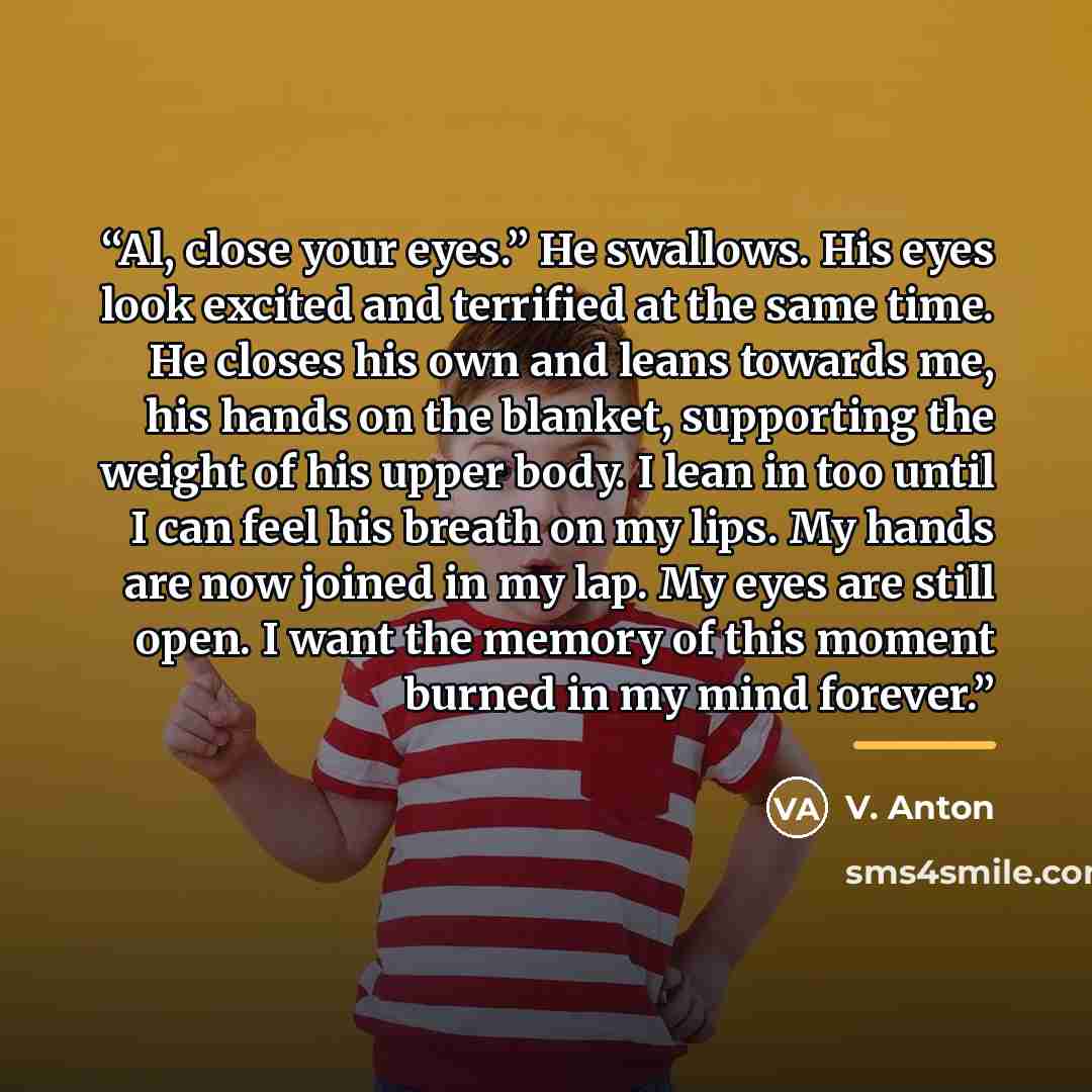 “Al, close your eyes.” He swallows. His eyes look excited and terrified at the same time. He closes his own and leans towards me, his hands on the blanket, supporting the weight of his upper body. I lean in too until I can feel his breath on my lips. My hands are now joined in my lap. My eyes are…” quote by V. Anton