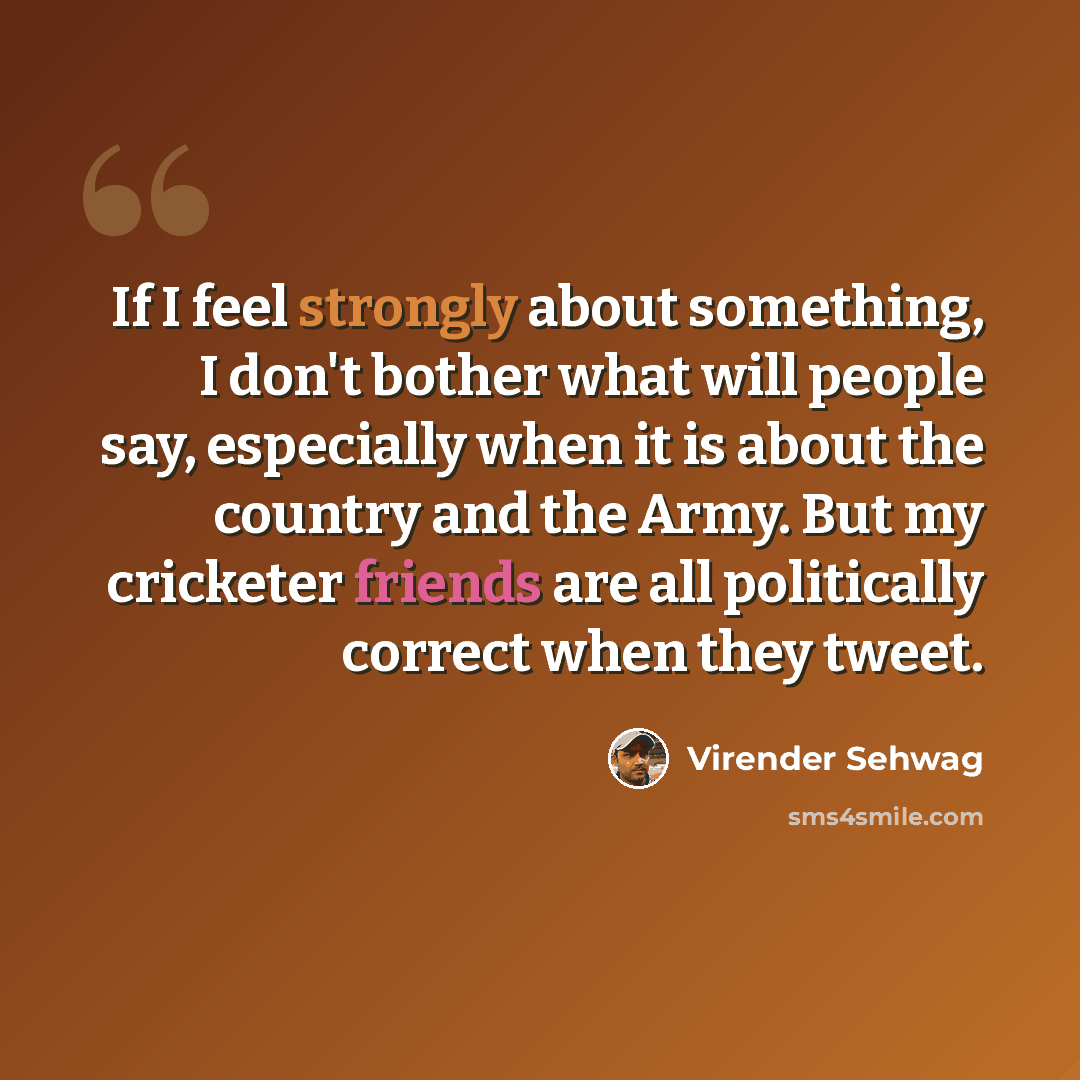 “If I feel strongly about something, I don't bother what will people say, especially when it is about the country and the Army. But my cricketer friends are all politically correct when they tweet.” quote by Virender Sehwag