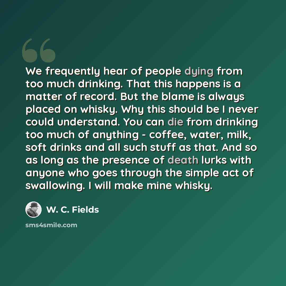 “We frequently hear of people dying from too much drinking. That this happens is a matter of record. But the blame is always placed on whisky. Why this should be I never could understand. You can die from drinking too much of anything - coffee, water, milk, soft drinks and all such stuff as that…” quote by W. C. Fields