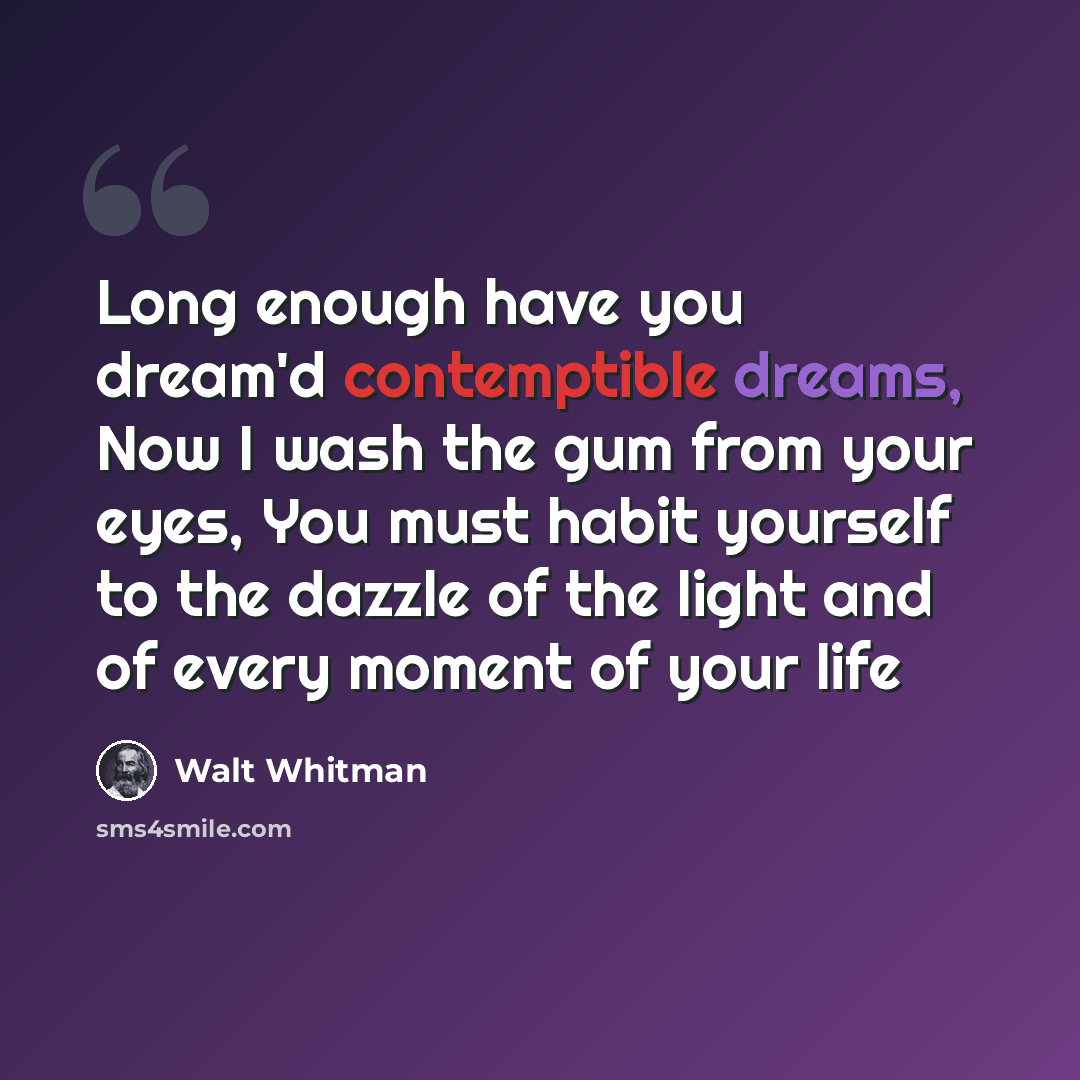 “Long enough have you dream'd contemptible dreams, Now I wash the gum from your eyes, You must habit yourself to the dazzle of the light and of every moment of your life” quote by Walt Whitman