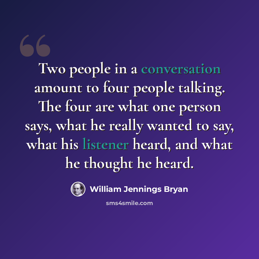 “Two people in a conversation amount to four people talking. The four are what one person says, what he really wanted to say, what his listener heard, and what he thought he heard.” quote by William Jennings Bryan