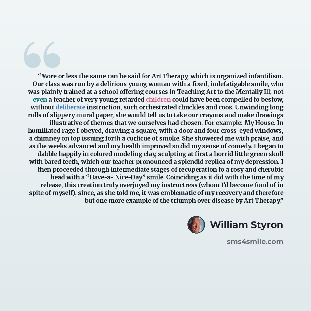 “More or less the same can be said for Art Therapy, which is organized infantilism. Our class was run by a delirious young woman with a fixed, indefatigable smile, who was plainly trained at a school offering courses in Teaching Art to the Mentally Ill; not even a teacher of very young retarded…” quote by William Styron