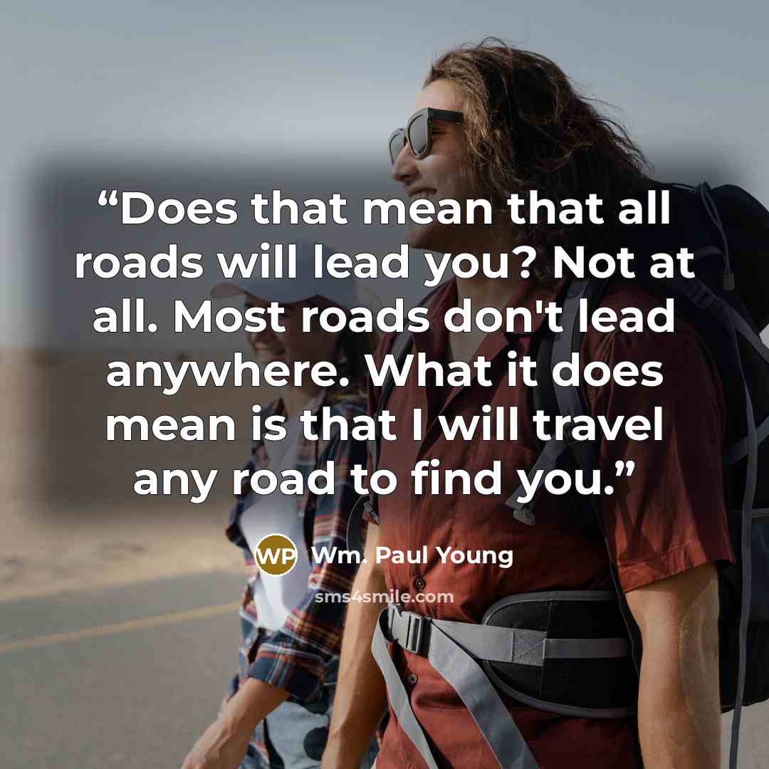 “Does that mean that all roads will lead you? Not at all. Most roads don't lead anywhere. What it does mean is that I will travel any road to find you.” quote by Wm. Paul Young