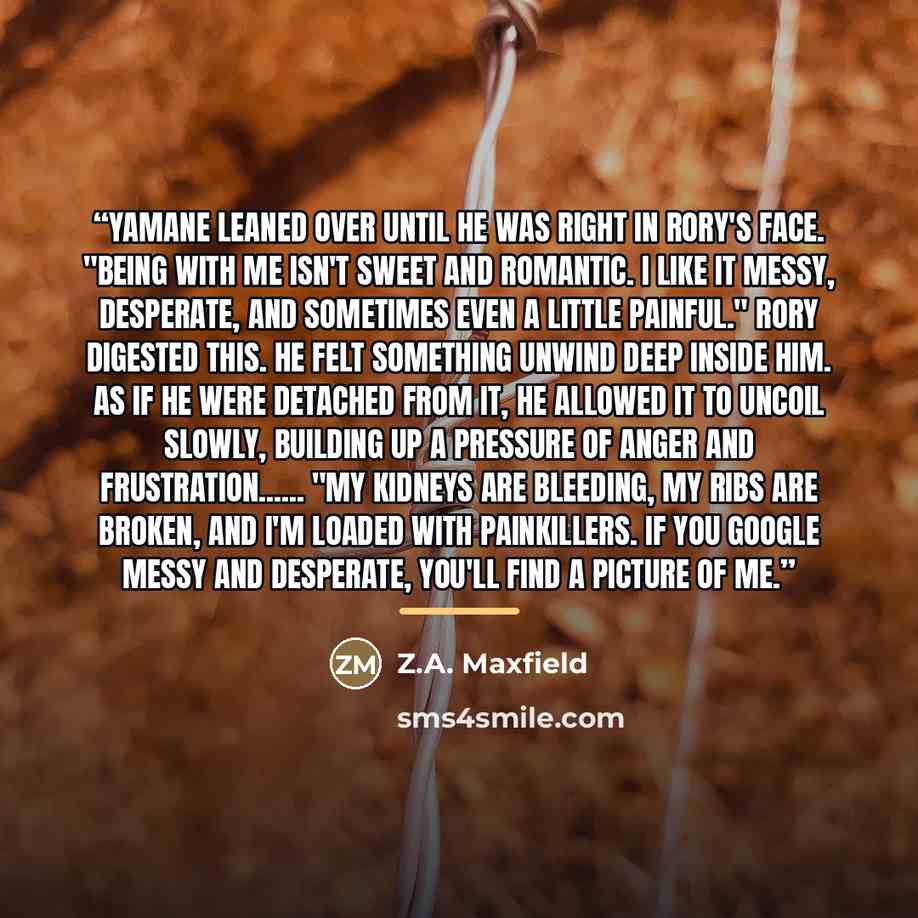 “Yamane leaned over until he was right in Rory's face. "Being with me isn't sweet and romantic. I like it messy, desperate, and sometimes even a little painful." Rory digested this. He felt something unwind deep inside him. As if he were detached from it, he allowed it to uncoil slowly, building up…” quote by Z.A. Maxfield