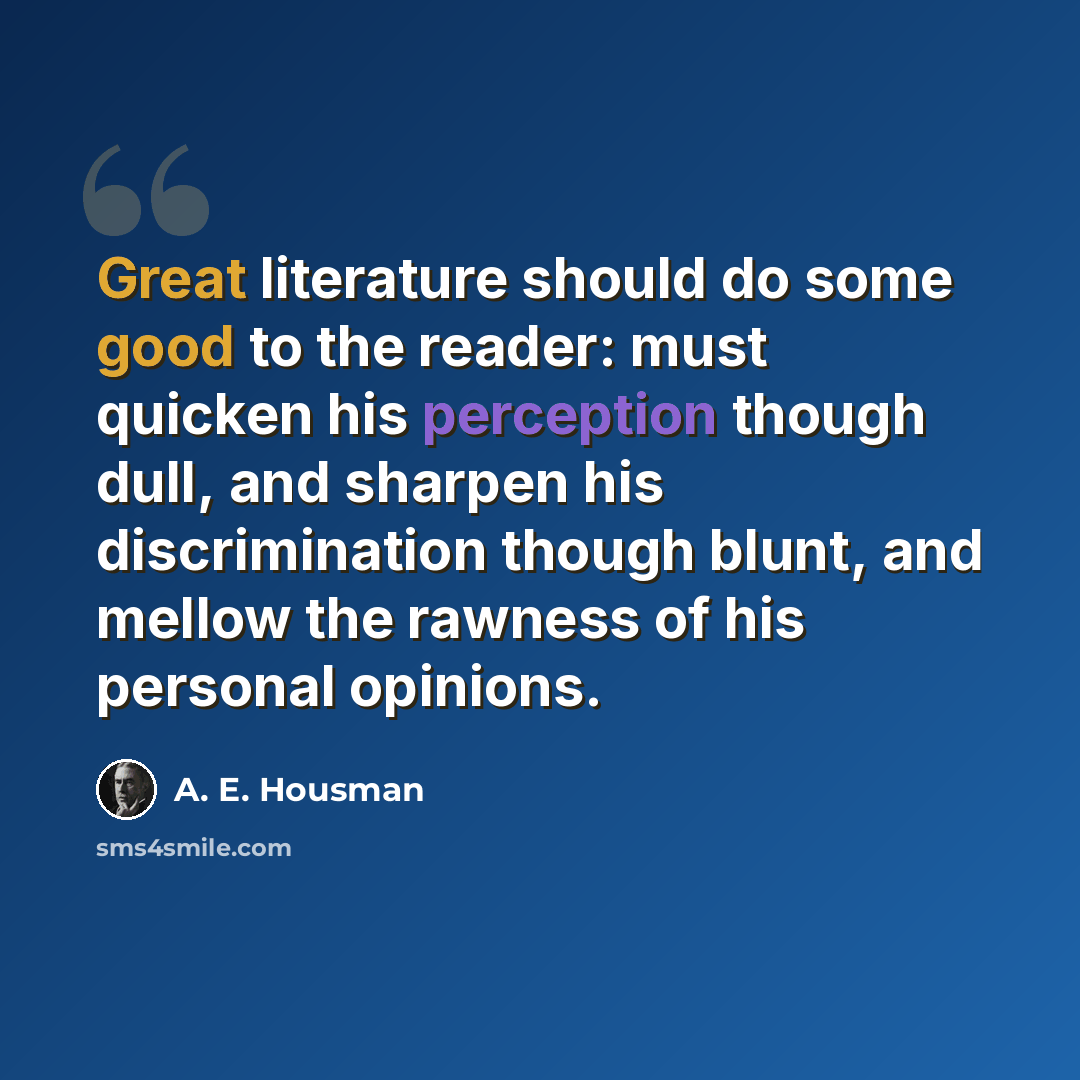 “Great literature should do some good to the reader: must quicken his perception though dull, and sharpen his discrimination though blunt, and mellow the rawness of his personal opinions.” quote by A. E. Housman