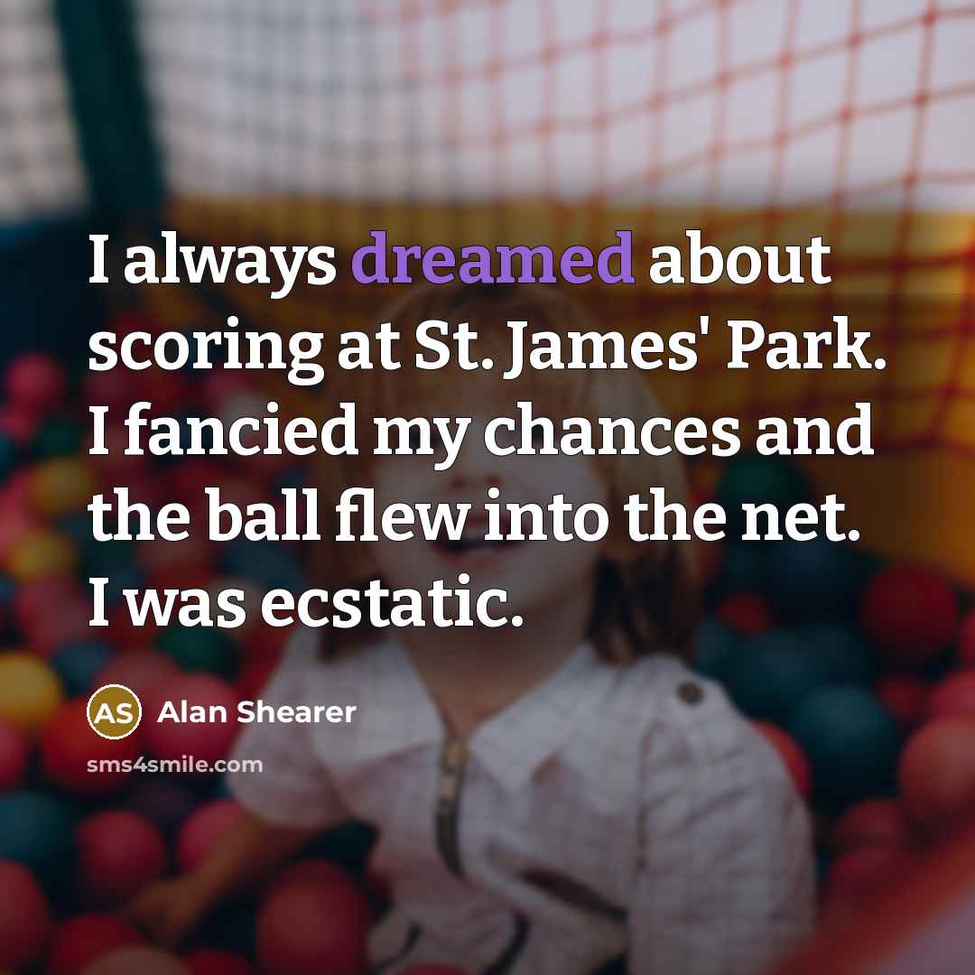 “I always dreamed about scoring at St. James' Park. I fancied my chances and the ball flew into the net. I was ecstatic.” quote by Alan Shearer