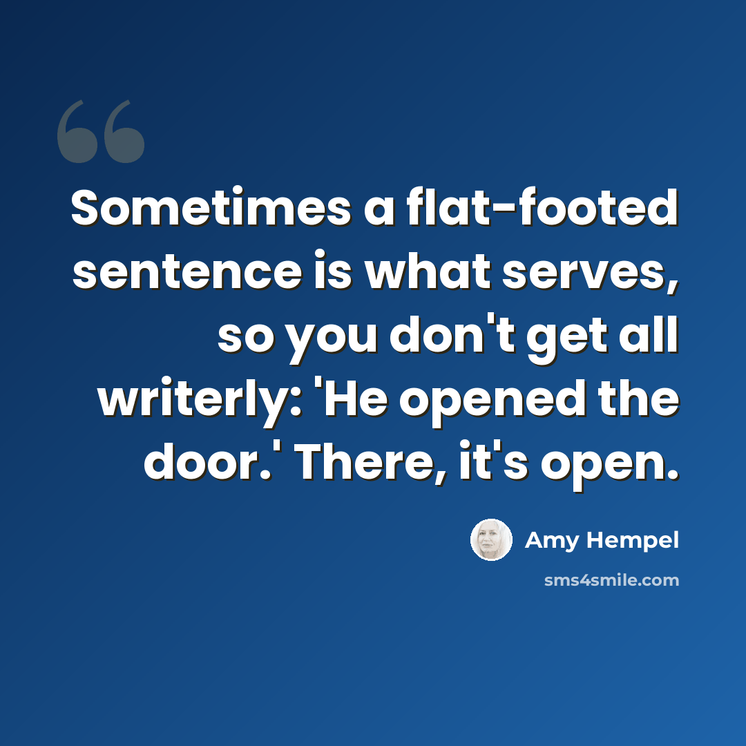 “Sometimes a flat-footed sentence is what serves, so you don't get all writerly: 'He opened the door.' There, it's open.” quote by Amy Hempel