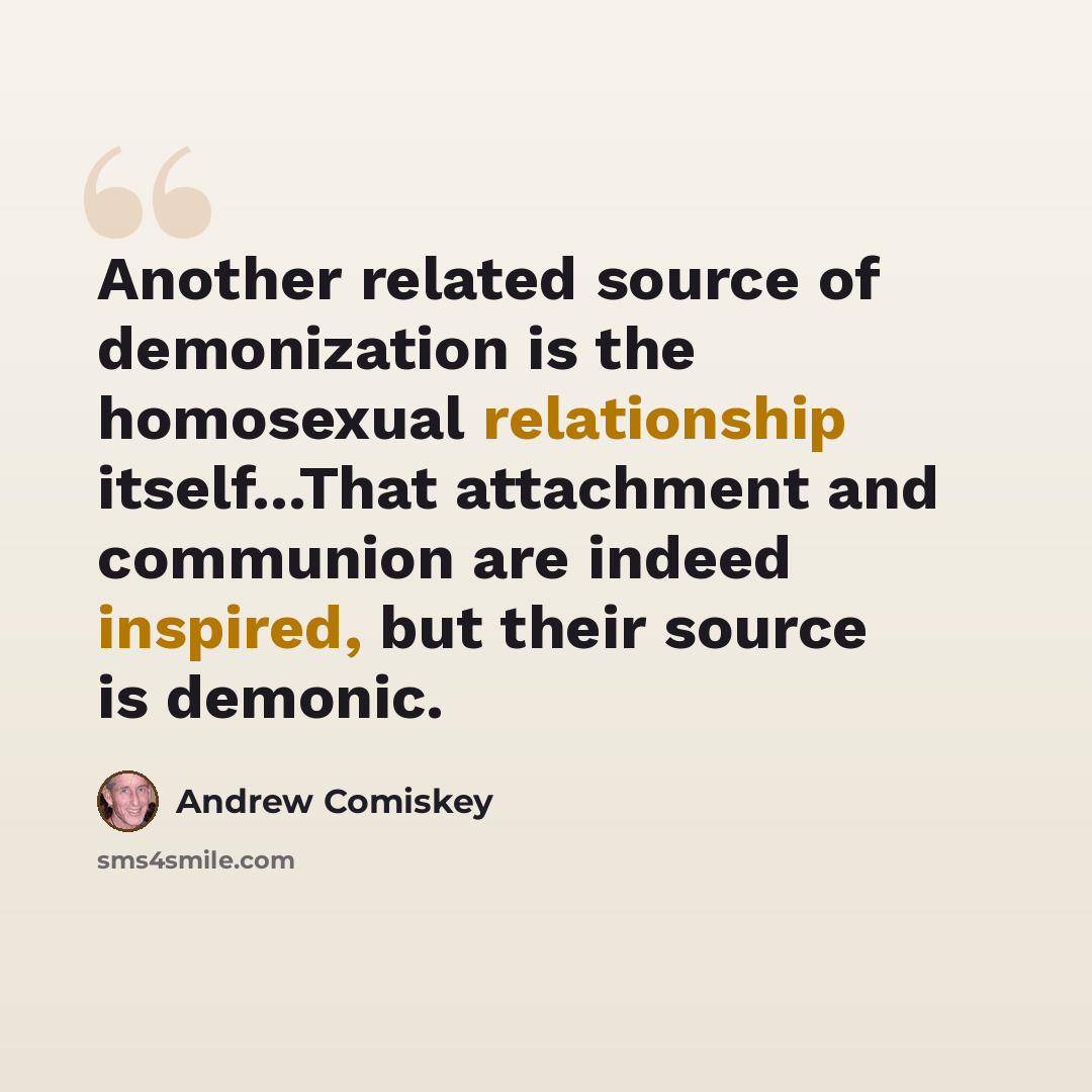 “Another related source of demonization is the homosexual relationship itself...That attachment and communion are indeed inspired, but their source is demonic.” quote by Andrew Comiskey
