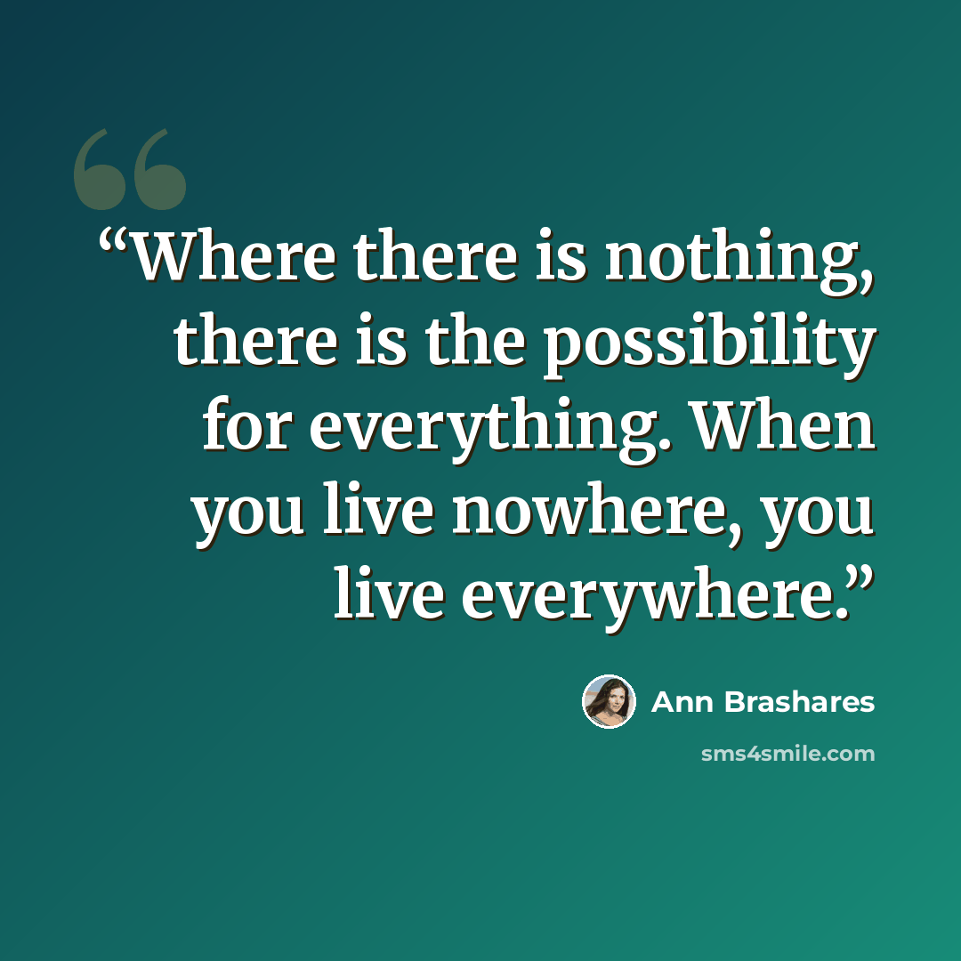 “Where there is nothing, there is the possibility for everything. When you live nowhere, you live everywhere.” quote by Ann Brashares