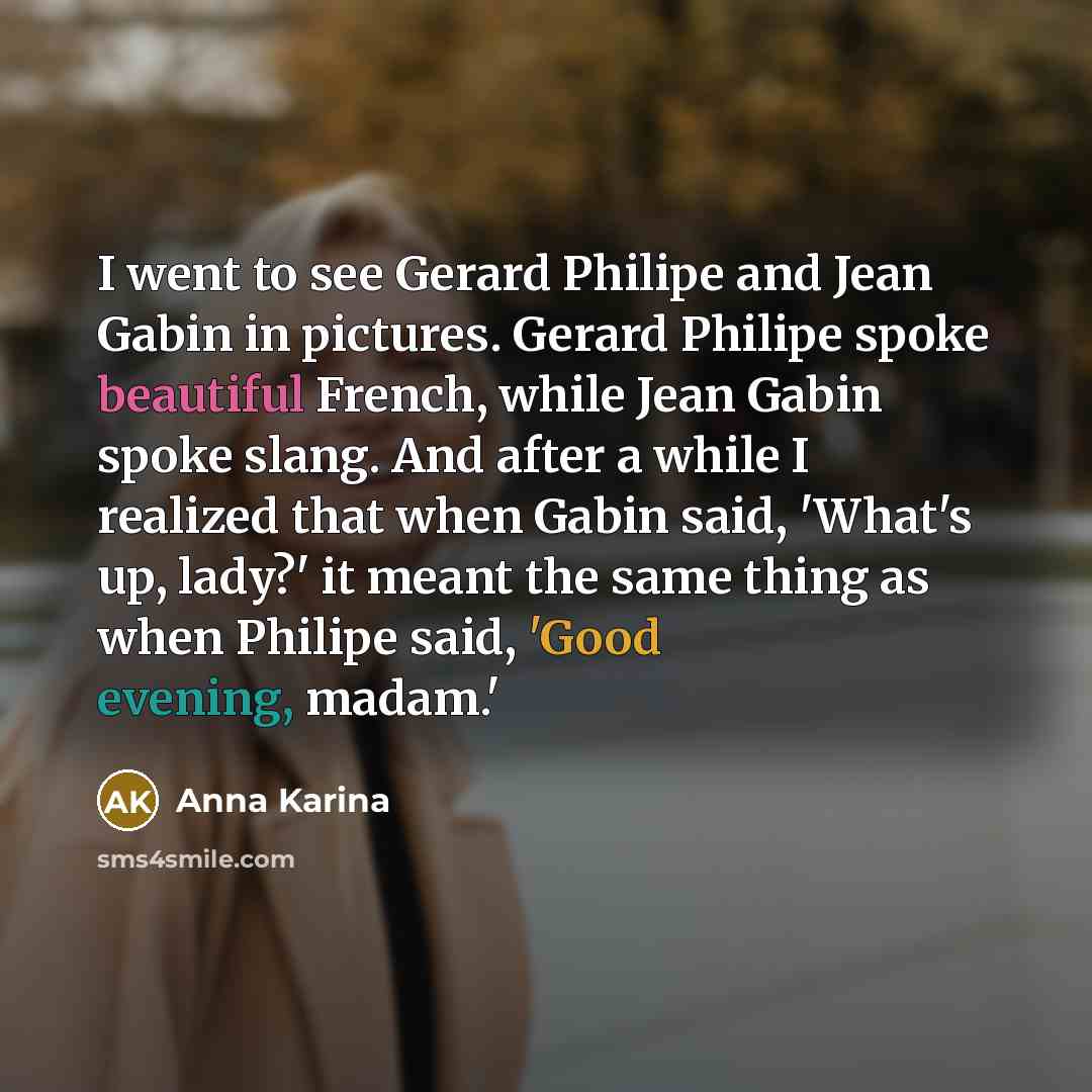 “I went to see Gerard Philipe and Jean Gabin in pictures. Gerard Philipe spoke beautiful French, while Jean Gabin spoke slang. And after a while I realized that when Gabin said, 'What's up, lady?' it meant the same thing as when Philipe said, 'Good evening, madam.'” quote by Anna Karina