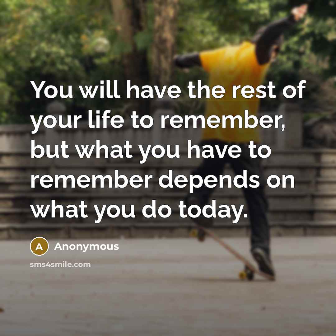 “You will have the rest of your life to remember, but what you have to remember depends on what you do today.” quote by Anonymous