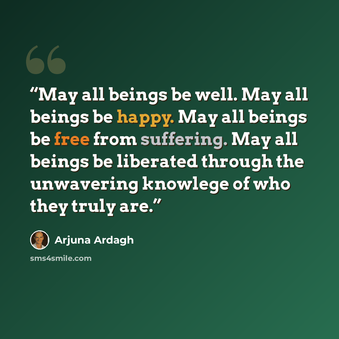 “May all beings be well. May all beings be happy. May all beings be free from suffering. May all beings be liberated through the unwavering knowlege of who they truly are.” quote by Arjuna Ardagh
