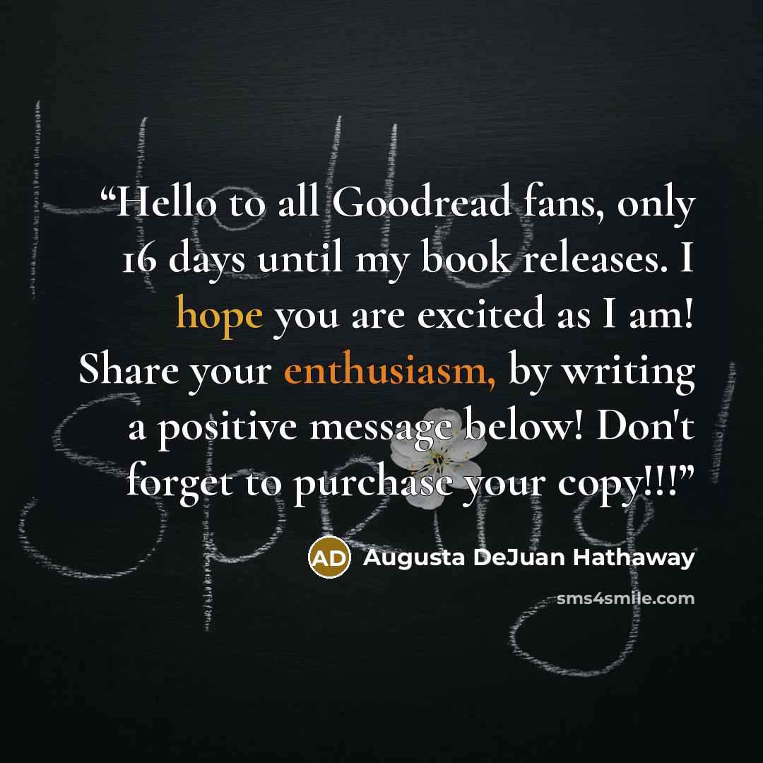 “Hello to all Goodread fans, only 16 days until my book releases. I hope you are excited as I am! Share your enthusiasm, by writing a positive message below! Don't forget to purchase your copy!!!” quote by Augusta DeJuan Hathaway