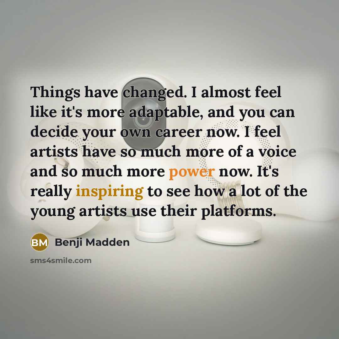 “Things have changed. I almost feel like it's more adaptable, and you can decide your own career now. I feel artists have so much more of a voice and so much more power now. It's really inspiring to see how a lot of the young artists use their platforms.” quote by Benji Madden