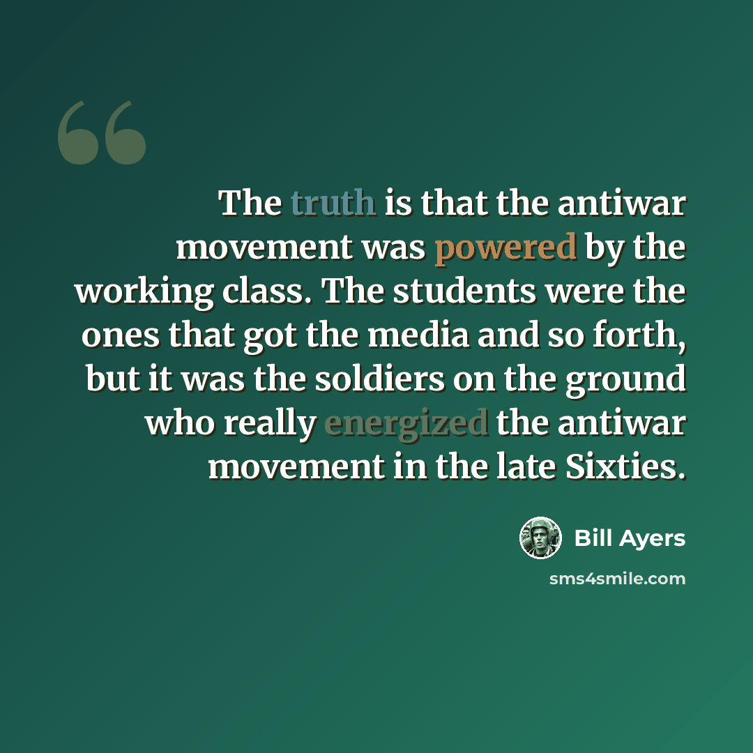 “The truth is that the antiwar movement was powered by the working class. The students were the ones that got the media and so forth, but it was the soldiers on the ground who really energized the antiwar movement in the late Sixties.” quote by Bill Ayers