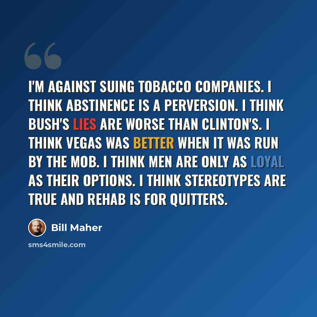 “I'm against suing tobacco companies. I think abstinence is a perversion. I think Bush's lies are worse than Clinton's. I think Vegas was better when it was run by the mob. I think men are only as loyal as their options. I think stereotypes are true and rehab is for quitters.” quote by Bill Maher