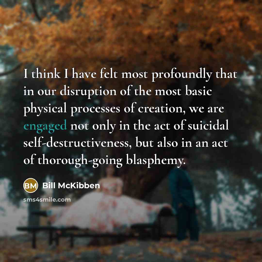 “I think I have felt most profoundly that in our disruption of the most basic physical processes of creation, we are engaged not only in the act of suicidal self-destructiveness, but also in an act of thorough-going blasphemy.” quote by Bill McKibben