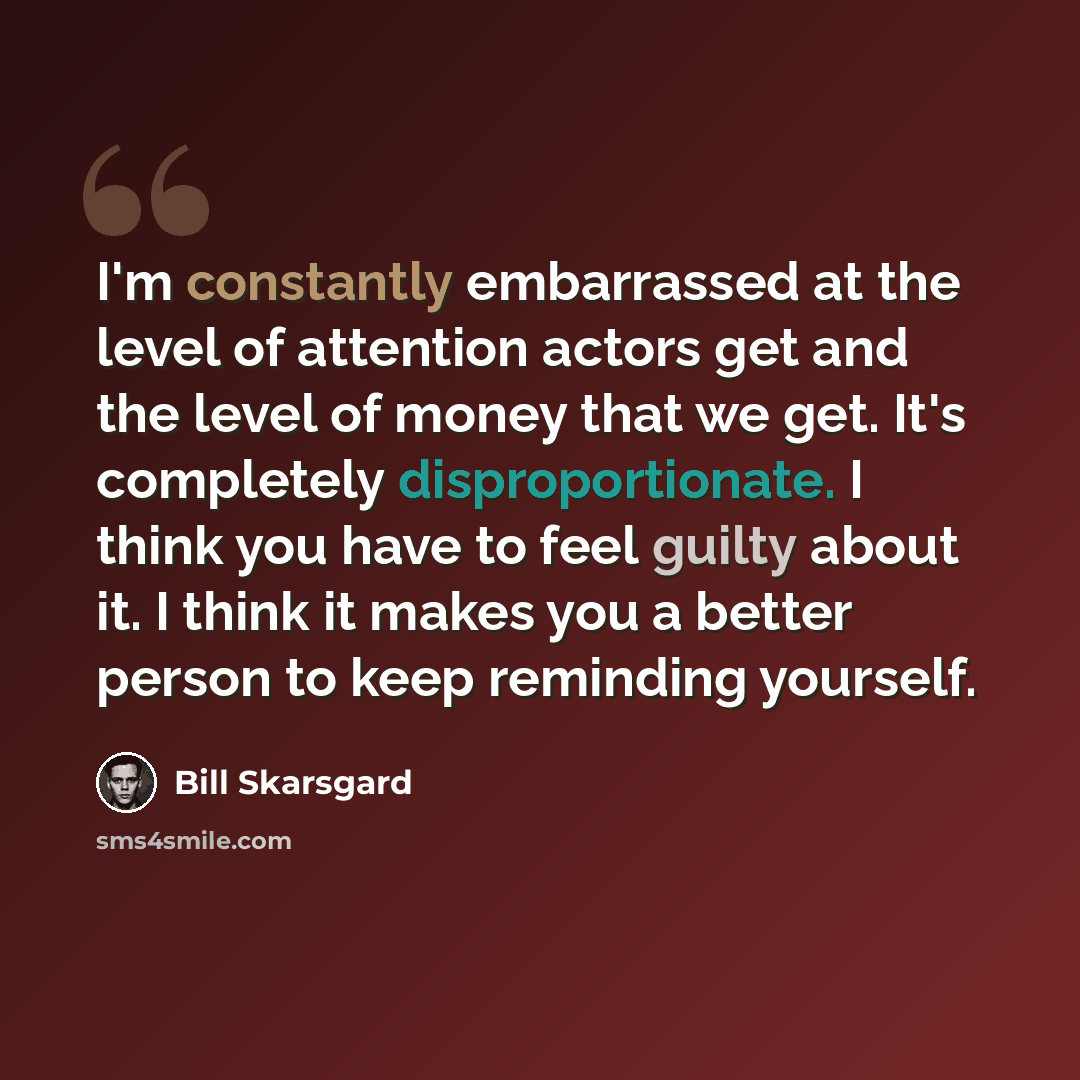 “I'm constantly embarrassed at the level of attention actors get and the level of money that we get. It's completely disproportionate. I think you have to feel guilty about it. I think it makes you a better person to keep reminding yourself.” quote by Bill Skarsgard