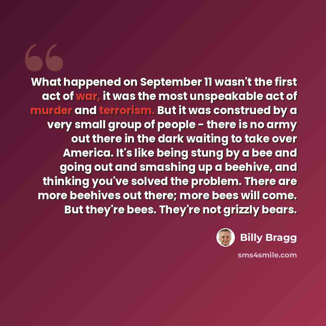 “What happened on September 11 wasn't the first act of war, it was the most unspeakable act of murder and terrorism. But it was construed by a very small group of people - there is no army out there in the dark waiting to take over America. It's like being stung by a bee and going out and smashing…” quote by Billy Bragg