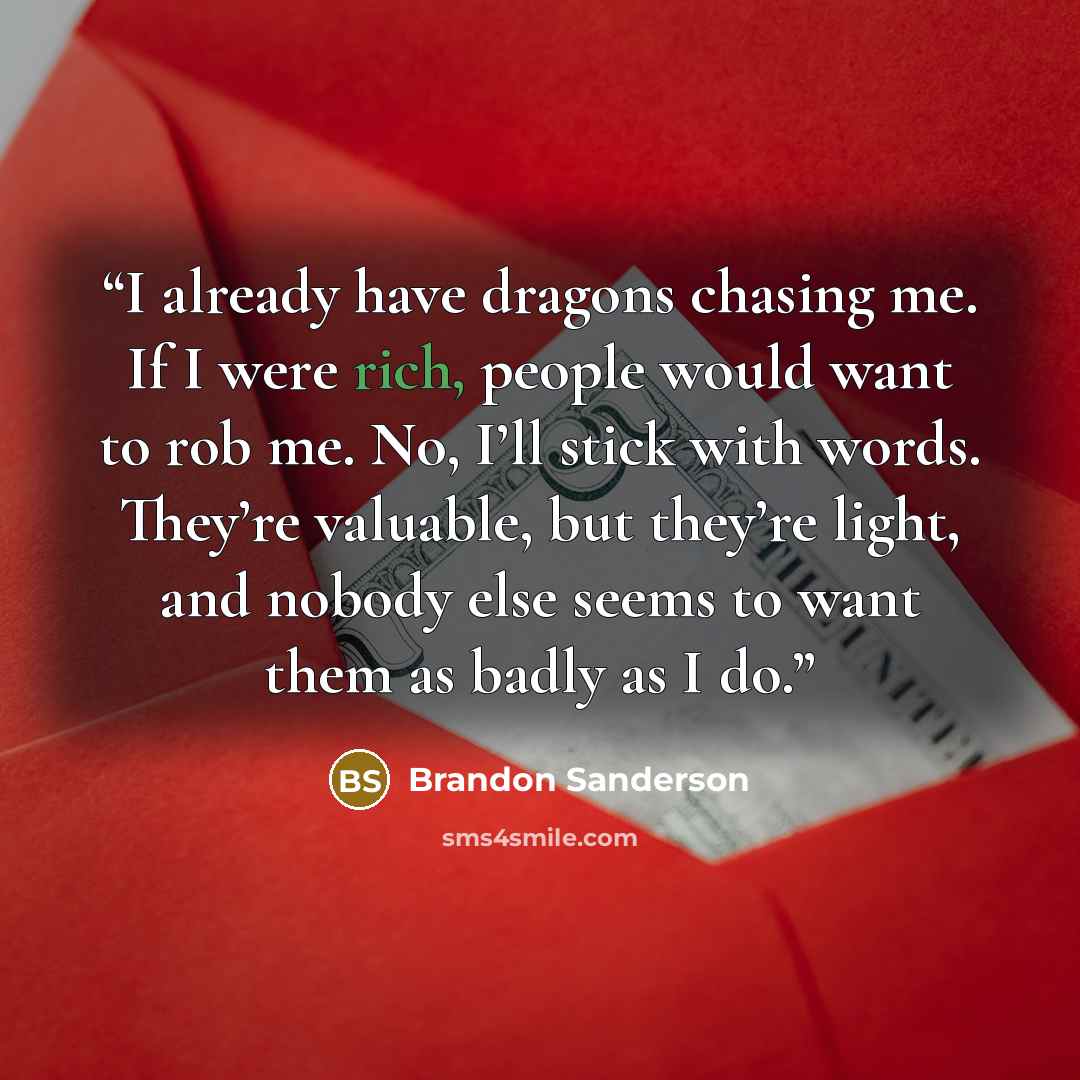 “I already have dragons chasing me. If I were rich, people would want to rob me. No, I’ll stick with words. They’re valuable, but they’re light, and nobody else seems to want them as badly as I do.” quote by Brandon Sanderson