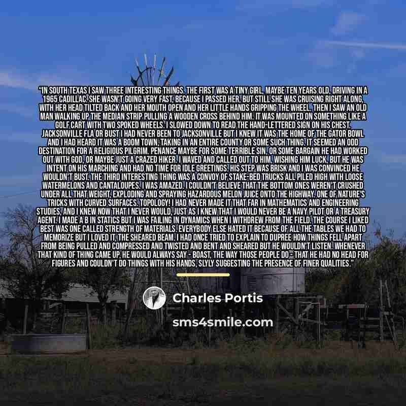 “In South Texas I saw three interesting things. The first was a tiny girl, maybe ten years old, driving in a 1965 Cadillac. She wasn't going very fast, because I passed her, but still she was cruising right along, with her head tilted back and her mouth open and her little hands gripping the wheel…” quote by Charles Portis