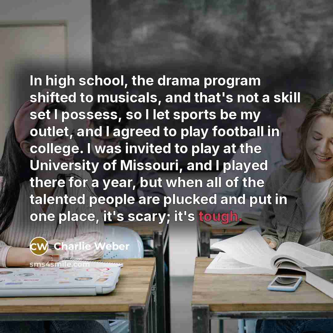 “In high school, the drama program shifted to musicals, and that's not a skill set I possess, so I let sports be my outlet, and I agreed to play football in college. I was invited to play at the University of Missouri, and I played there for a year, but when all of the talented people are plucked…” quote by Charlie Weber