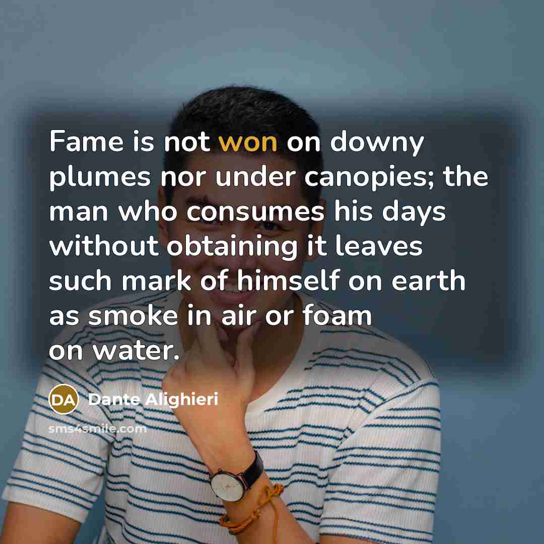 “Fame is not won on downy plumes nor under canopies; the man who consumes his days without obtaining it leaves such mark of himself on earth as smoke in air or foam on water.” quote by Dante Alighieri