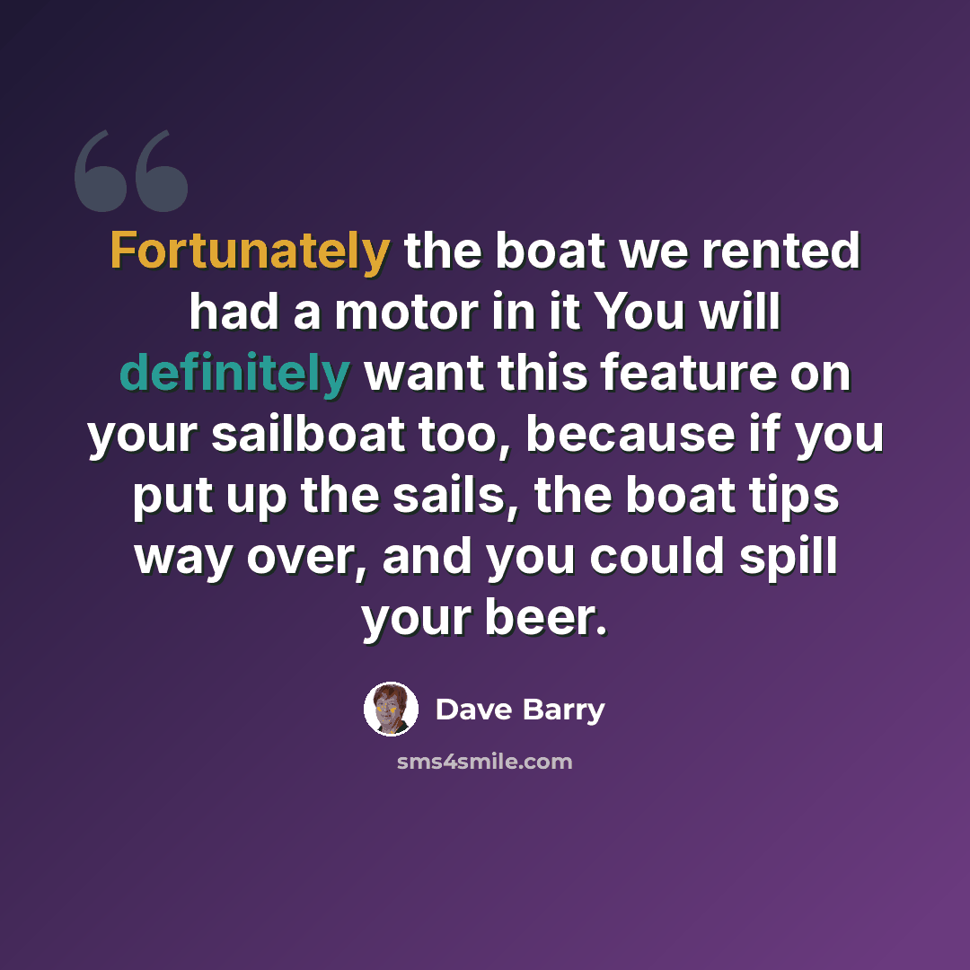 “Fortunately the boat we rented had a motor in it You will definitely want this feature on your sailboat too, because if you put up the sails, the boat tips way over, and you could spill your beer.” quote by Dave Barry