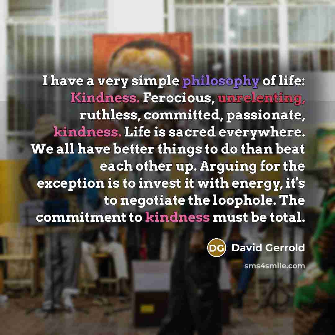 “I have a very simple philosophy of life: Kindness. Ferocious, unrelenting, ruthless, committed, passionate, kindness. Life is sacred everywhere. We all have better things to do than beat each other up. Arguing for the exception is to invest it with energy, it's to negotiate the loophole. The…” quote by David Gerrold