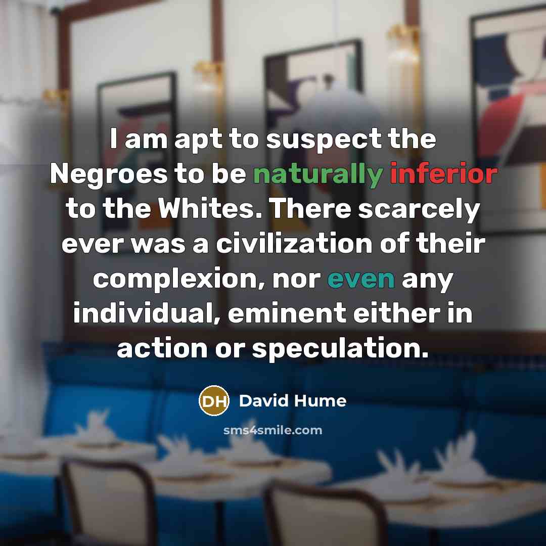 “I am apt to suspect the Negroes to be naturally inferior to the Whites. There scarcely ever was a civilization of their complexion, nor even any individual, eminent either in action or speculation.” quote by David Hume