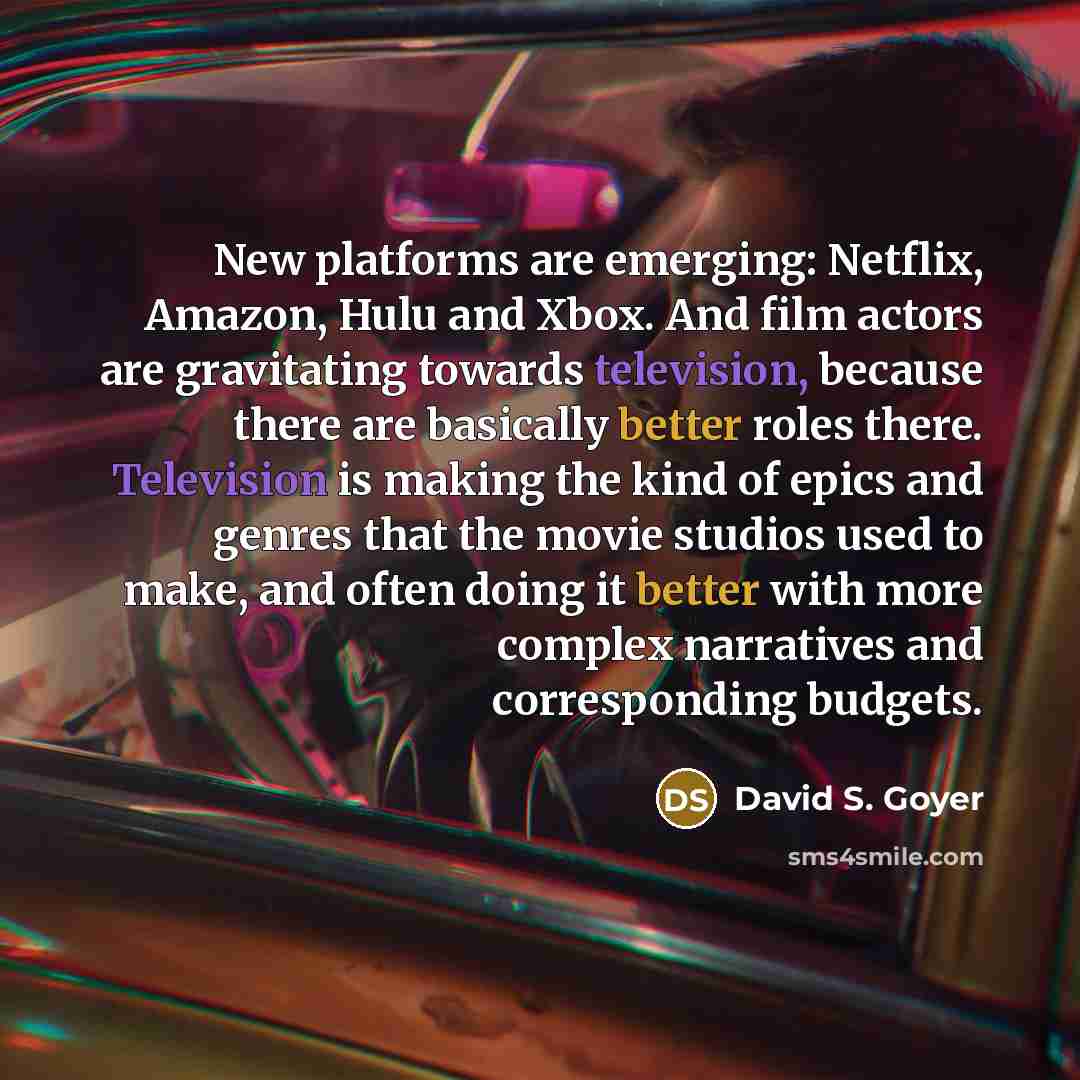 “New platforms are emerging: Netflix, Amazon, Hulu and Xbox. And film actors are gravitating towards television, because there are basically better roles there. Television is making the kind of epics and genres that the movie studios used to make, and often doing it better with more complex…” quote by David S. Goyer