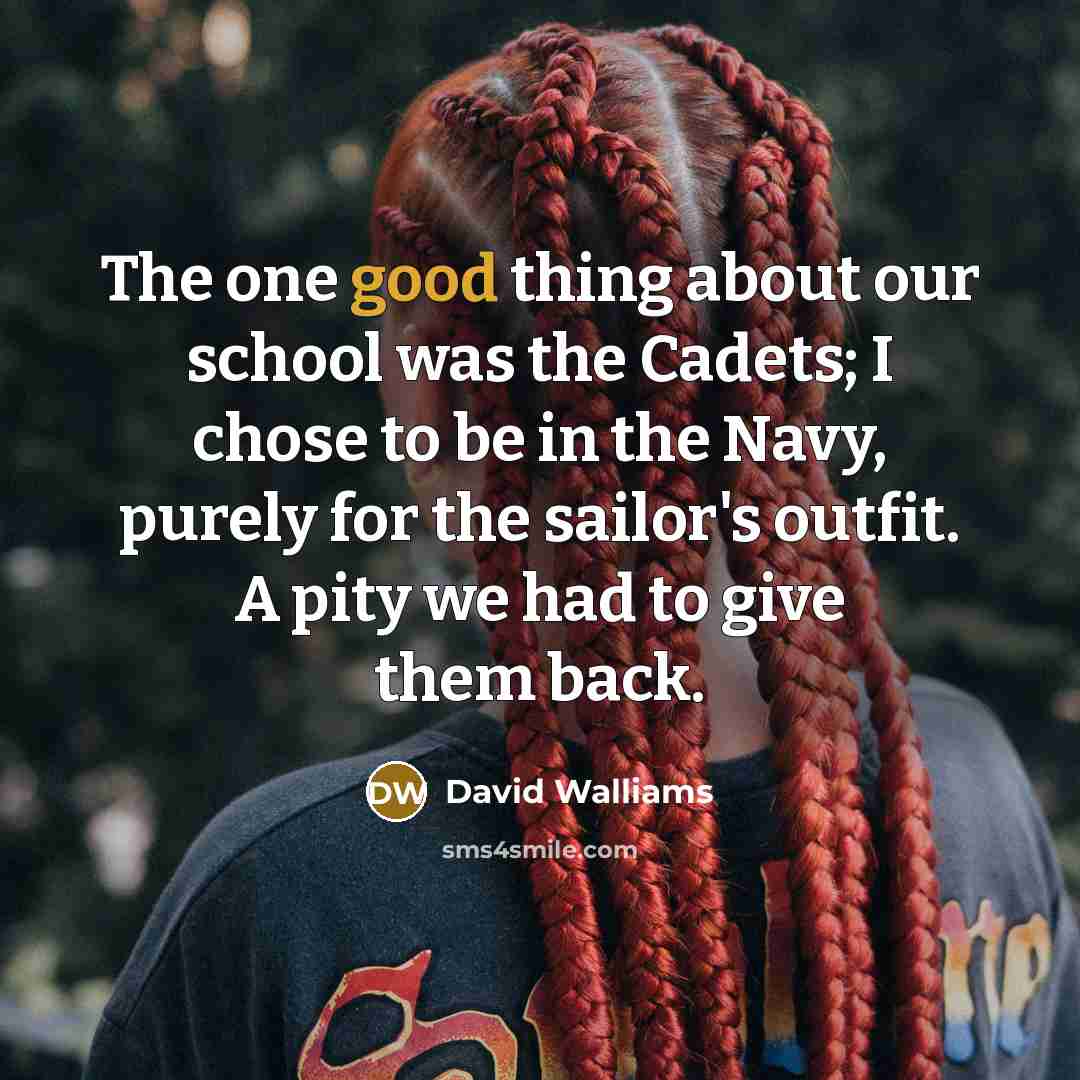 “The one good thing about our school was the Cadets; I chose to be in the Navy, purely for the sailor's outfit. A pity we had to give them back.” quote by David Walliams