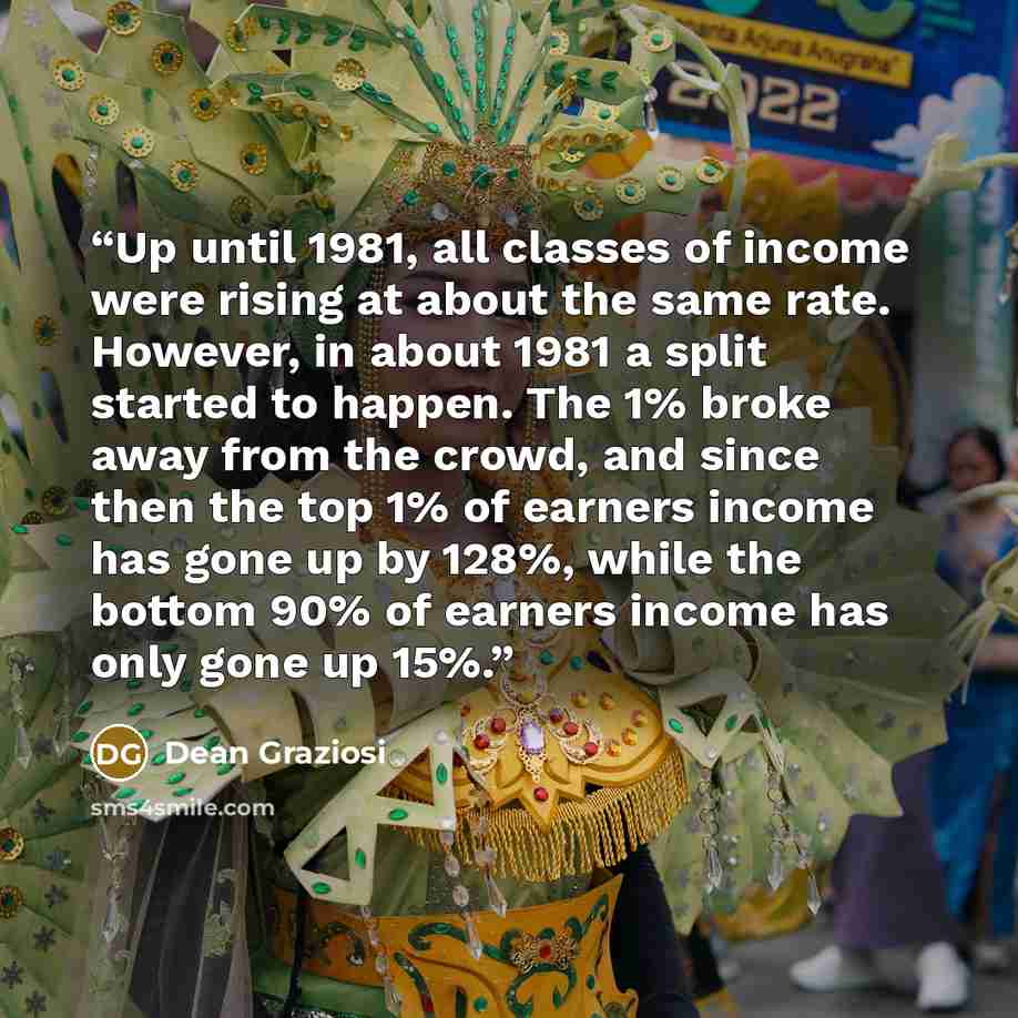 “Up until 1981, all classes of income were rising at about the same rate. However, in about 1981 a split started to happen. The 1% broke away from the crowd, and since then the top 1% of earners income has gone up by 128%, while the bottom 90% of earners income has only gone up 15%.” quote by Dean Graziosi
