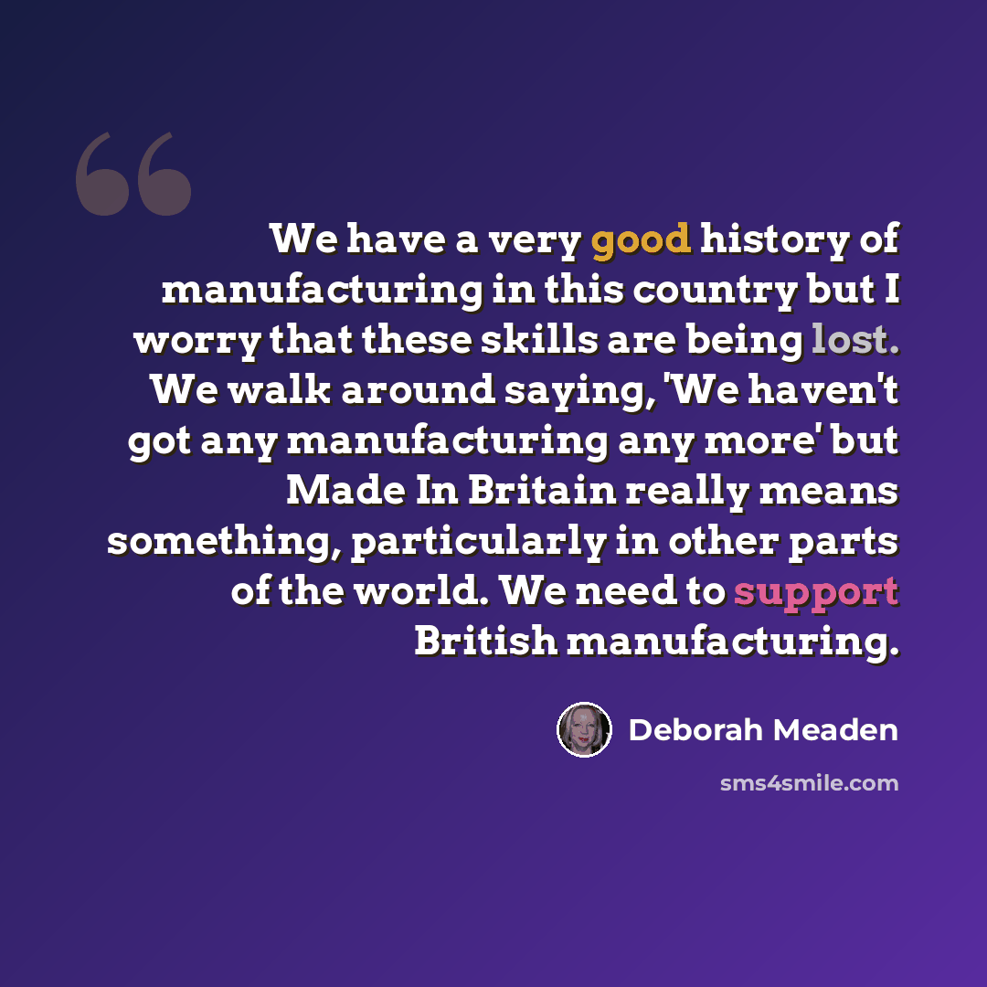 “We have a very good history of manufacturing in this country but I worry that these skills are being lost. We walk around saying, 'We haven't got any manufacturing any more' but Made In Britain really means something, particularly in other parts of the world. We need to support British…” quote by Deborah Meaden