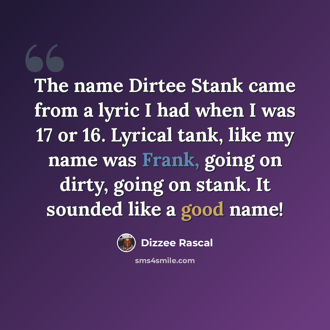 “The name Dirtee Stank came from a lyric I had when I was 17 or 16. Lyrical tank, like my name was Frank, going on dirty, going on stank. It sounded like a good name!” quote by Dizzee Rascal