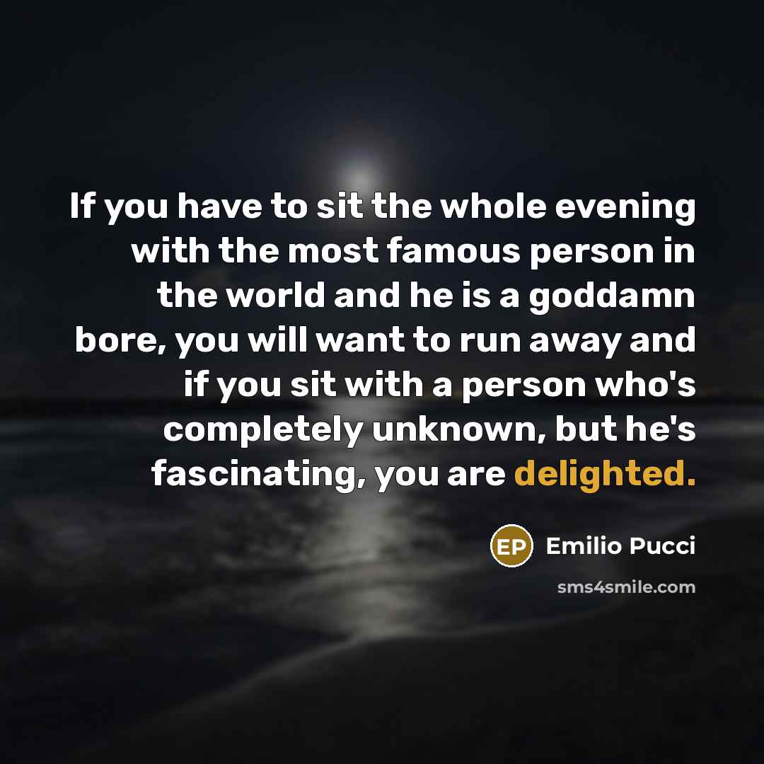 “If you have to sit the whole evening with the most famous person in the world and he is a goddamn bore, you will want to run away and if you sit with a person who's completely unknown, but he's fascinating, you are delighted.” quote by Emilio Pucci