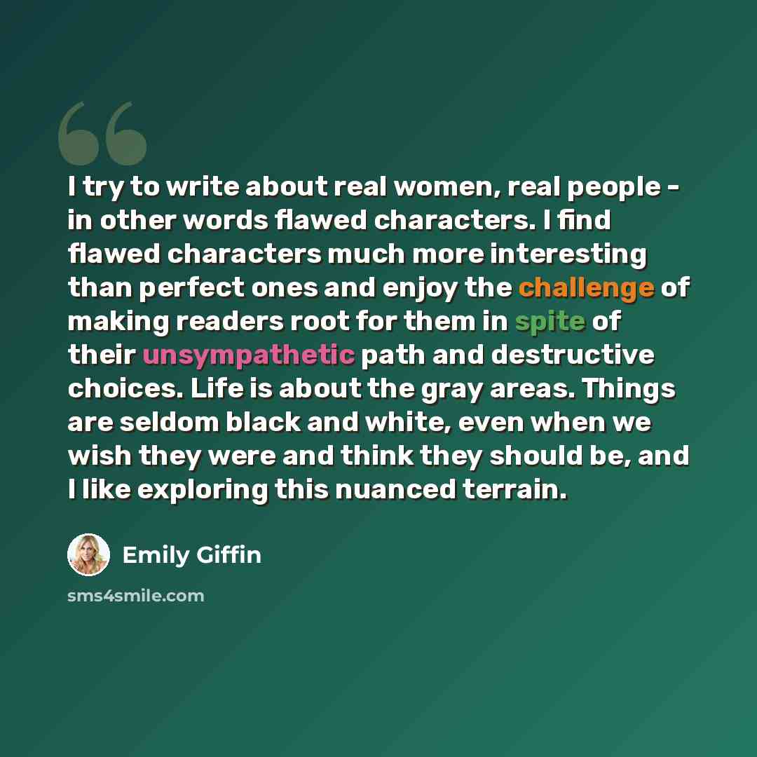 “I try to write about real women, real people - in other words flawed characters. I find flawed characters much more interesting than perfect ones and enjoy the challenge of making readers root for them in spite of their unsympathetic path and destructive choices. Life is about the gray areas…” quote by Emily Giffin