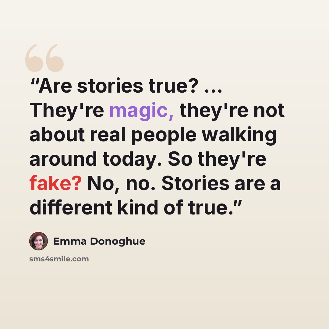 “Are stories true? ... They're magic, they're not about real people walking around today. So they're fake? No, no. Stories are a different kind of true.” quote by Emma Donoghue