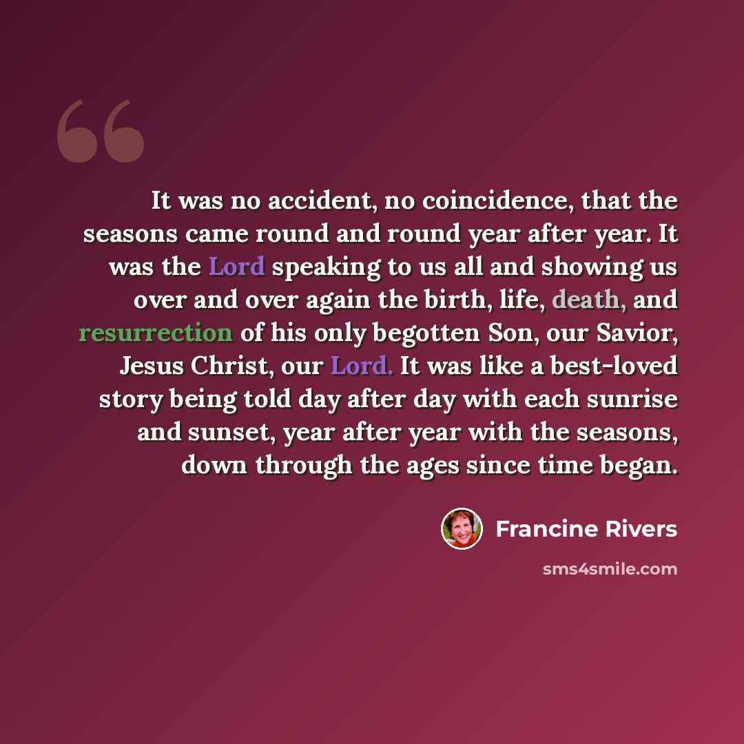 “It was no accident, no coincidence, that the seasons came round and round year after year. It was the Lord speaking to us all and showing us over and over again the birth, life, death, and resurrection of his only begotten Son, our Savior, Jesus Christ, our Lord. It was like a best-loved story…” quote by Francine Rivers
