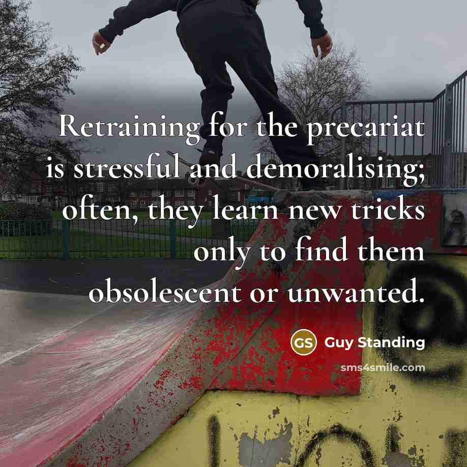 “Retraining for the precariat is stressful and demoralising; often, they learn new tricks only to find them obsolescent or unwanted.” quote by Guy Standing