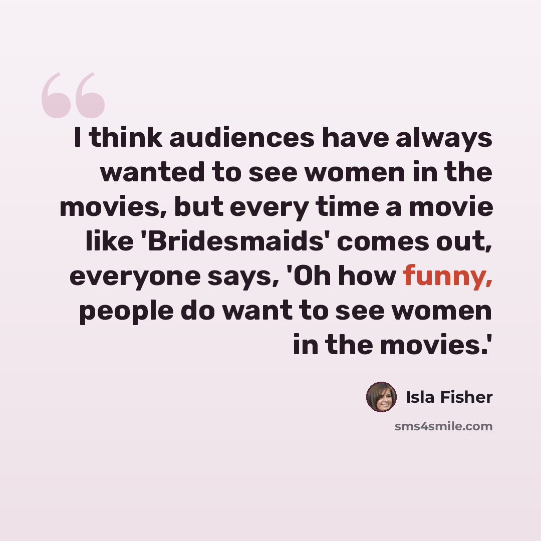“I think audiences have always wanted to see women in the movies, but every time a movie like 'Bridesmaids' comes out, everyone says, 'Oh how funny, people do want to see women in the movies.'” quote by Isla Fisher