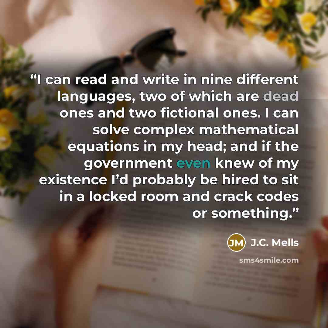 “I can read and write in nine different languages, two of which are dead ones and two fictional ones. I can solve complex mathematical equations in my head; and if the government even knew of my existence I’d probably be hired to sit in a locked room and crack codes or something.” quote by J.C. Mells