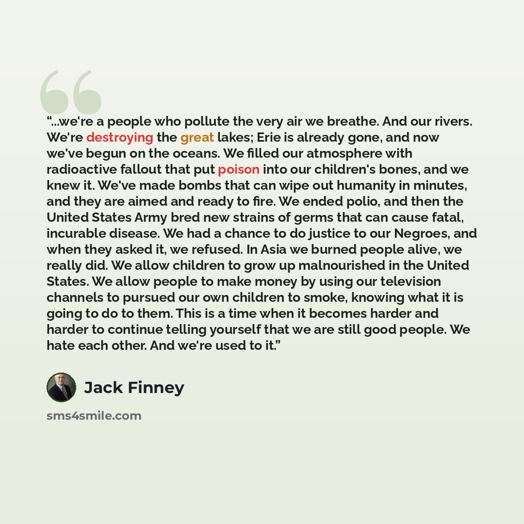 “...we're a people who pollute the very air we breathe. And our rivers. We're destroying the great lakes; Erie is already gone, and now we've begun on the oceans. We filled our atmosphere with radioactive fallout that put poison into our children's bones, and we knew it. We've made bombs that can…” quote by Jack Finney