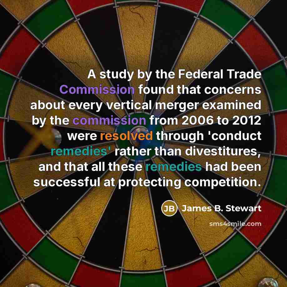 “A study by the Federal Trade Commission found that concerns about every vertical merger examined by the commission from 2006 to 2012 were resolved through 'conduct remedies' rather than divestitures, and that all these remedies had been successful at protecting competition.” quote by James B. Stewart