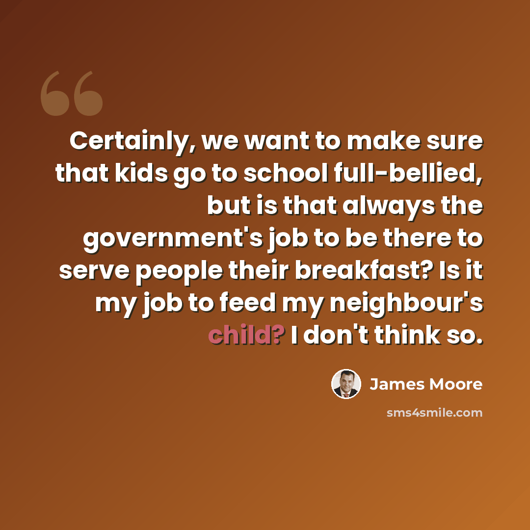 “Certainly, we want to make sure that kids go to school full-bellied, but is that always the government's job to be there to serve people their breakfast? Is it my job to feed my neighbour's child? I don't think so.” quote by James Moore