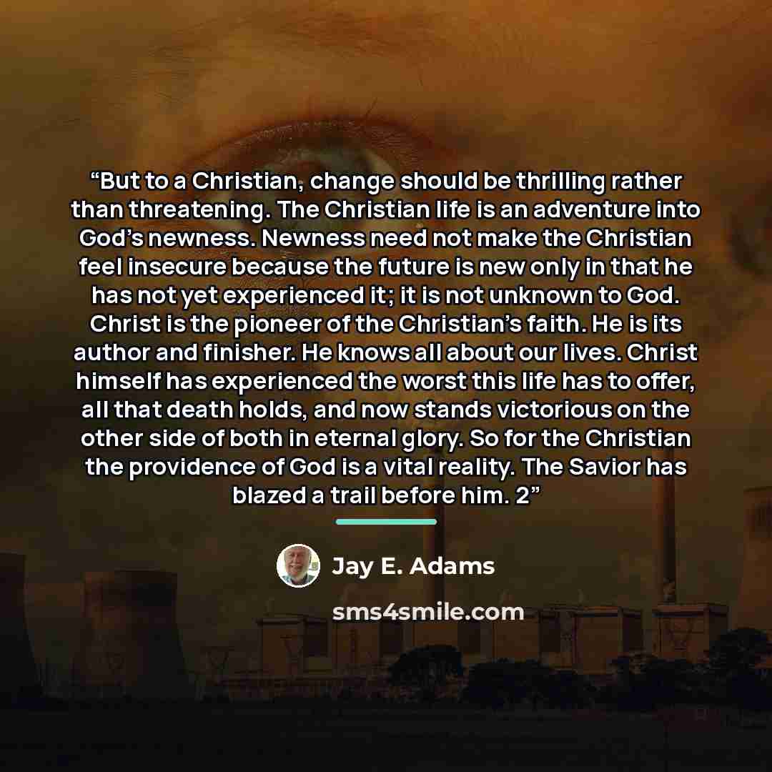 “But to a Christian, change should be thrilling rather than threatening. The Christian life is an adventure into God’s newness. Newness need not make the Christian feel insecure because the future is new only in that he has not yet experienced it; it is not unknown to God. Christ is the pioneer of…” quote by Jay E. Adams
