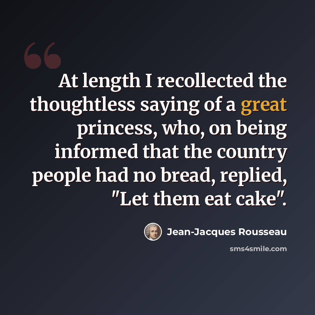 “At length I recollected the thoughtless saying of a great princess, who, on being informed that the country people had no bread, replied, "Let them eat cake".” quote by Jean-Jacques Rousseau
