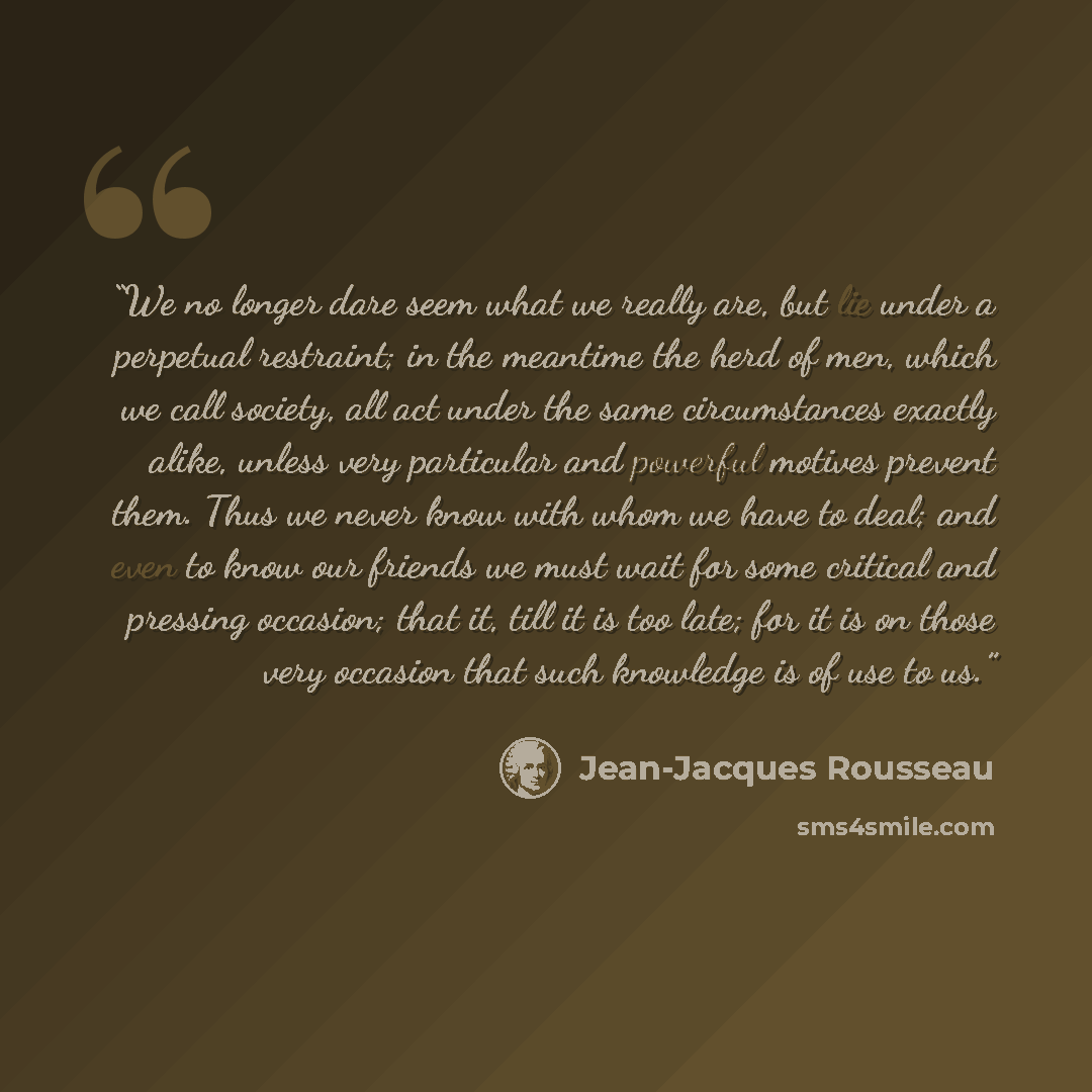 “We no longer dare seem what we really are, but lie under a perpetual restraint; in the meantime the herd of men, which we call society, all act under the same circumstances exactly alike, unless very particular and powerful motives prevent them. Thus we never know with whom we have to deal; and…” quote by Jean-Jacques Rousseau